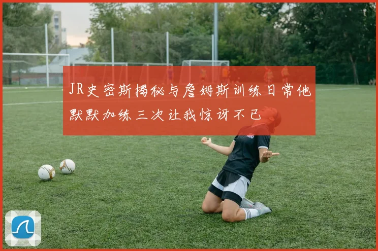 JR史密斯揭秘与詹姆斯训练日常他默默加练三次让我惊讶不已