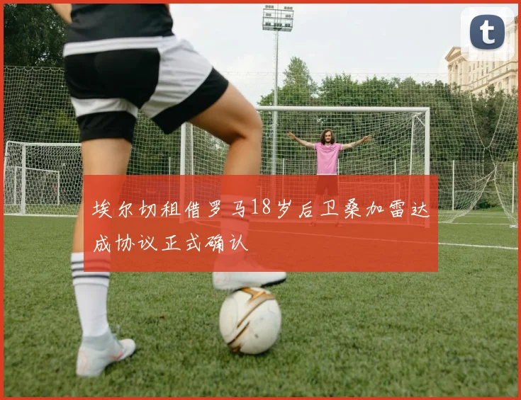 埃尔切租借罗马18岁后卫桑加雷达成协议正式确认
