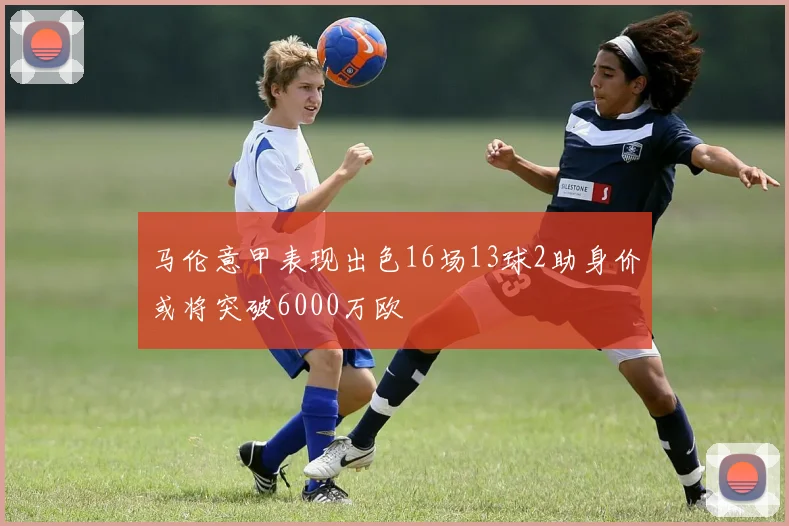 马伦意甲表现出色16场13球2助身价或将突破6000万欧