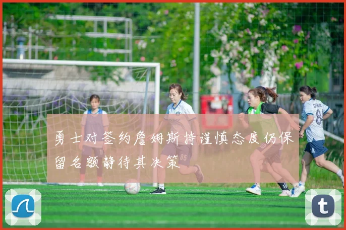 勇士对签约詹姆斯持谨慎态度仍保留名额静待其决策