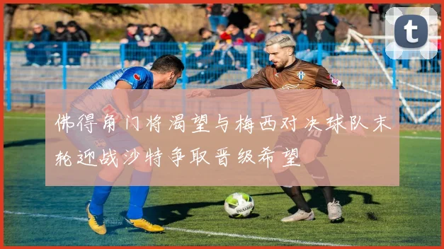 佛得角门将渴望与梅西对决球队末轮迎战沙特争取晋级希望