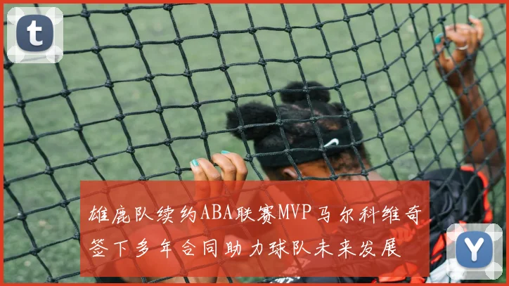 雄鹿队续约ABA联赛MVP马尔科维奇签下多年合同助力球队未来发展