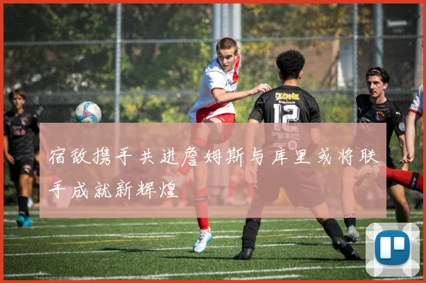 宿敌携手共进詹姆斯与库里或将联手成就新辉煌