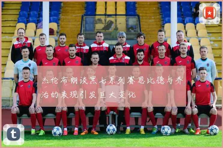 杰伦布朗谈黑七系列赛恩比德与乔治的表现引发巨大变化