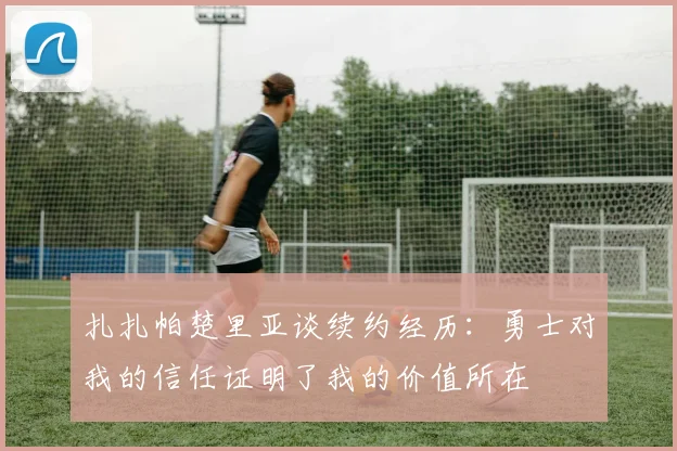 扎扎帕楚里亚谈续约经历：勇士对我的信任证明了我的价值所在