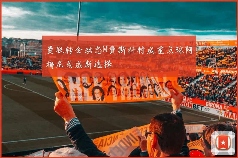 曼联转会动态M费斯科特成重点琼阿梅尼或成新选择