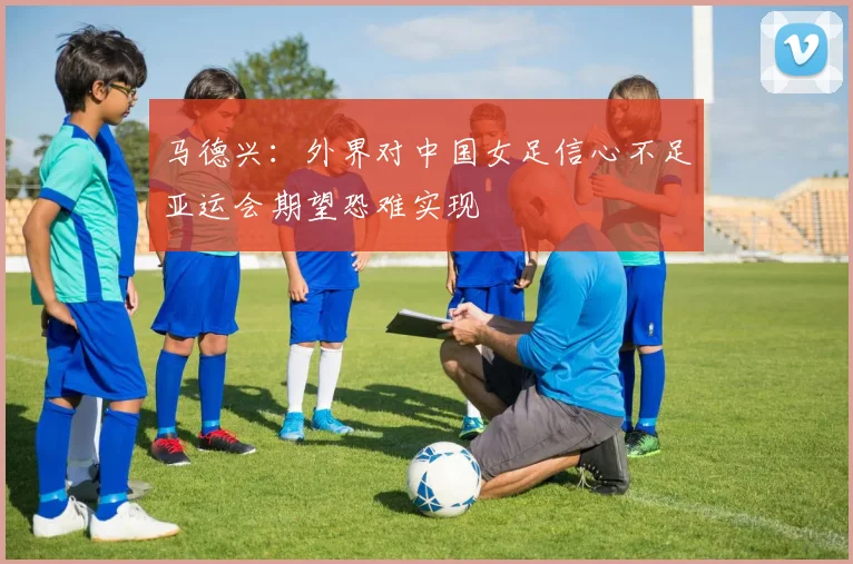 马德兴：外界对中国女足信心不足亚运会期望恐难实现