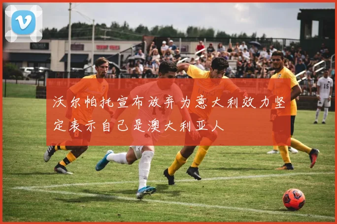 沃尔帕托宣布放弃为意大利效力坚定表示自己是澳大利亚人