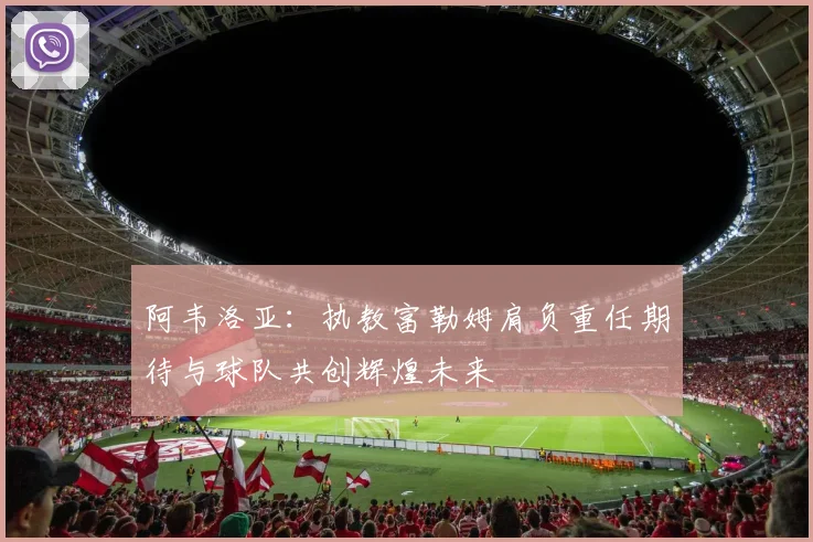 阿韦洛亚：执教富勒姆肩负重任期待与球队共创辉煌未来