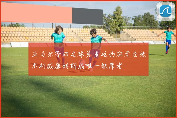 亚马尔等四名球员重返西班牙合练尼科威廉姆斯成唯一缺席者