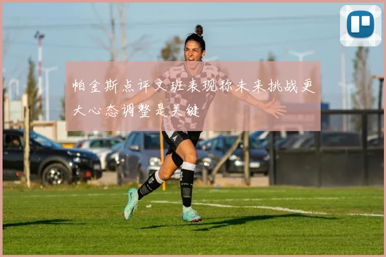 帕金斯点评文班表现称未来挑战更大心态调整是关键