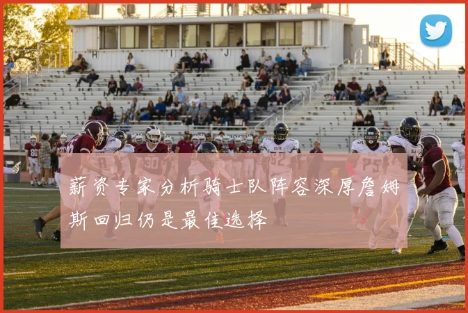 薪资专家分析骑士队阵容深厚詹姆斯回归仍是最佳选择