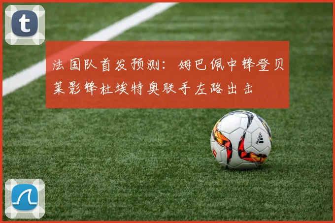 法国队首发预测：姆巴佩中锋登贝莱影锋杜埃特奥联手左路出击