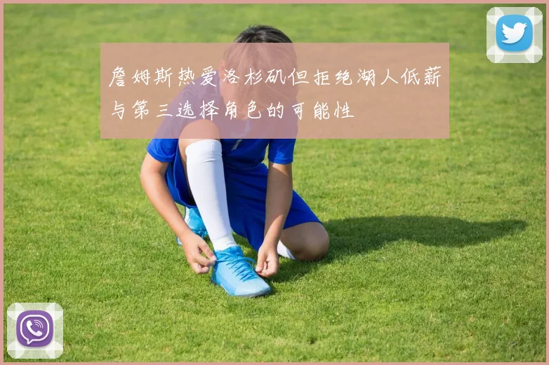 詹姆斯热爱洛杉矶但拒绝湖人低薪与第三选择角色的可能性