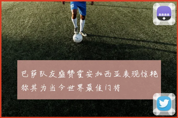 巴萨队友盛赞霍安加西亚表现惊艳称其为当今世界最佳门将
