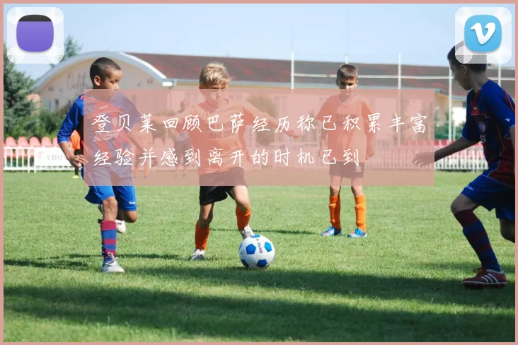 登贝莱回顾巴萨经历称已积累丰富经验并感到离开的时机已到