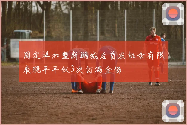 周定洋加盟新鹏城后首发机会有限表现平平仅3次打满全场
